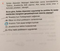 4.
Sultan Alparslan Malazgirt Zaferi'nden sonra komutanlarına
“Gidiniz, Anadolu'da fetih yapınız. Kim nereyi alırsa orayı o
komutan yönetsin.” demiştir.
Buna göre, Sultan Alparslan uyguladığı bu politika ile aşağı-
dakilerden hangisini gerçekleştirmek istemiş olamaz?
A) Anadolu'nun Türkleşmesini sağlamak
B) Gaza ve cihad politikasını canlandırmak
Anadolu Türk siyasi birliğini kurmak
D) Anadolu'nun fethini hızlandırmak
Et Kiliç hakkı politikasını uygulamak
