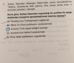 4.
Sultan Alparslan Malazgirt Zaferi'nden sonra komutanlarına
“Gidiniz, Anadolu'da fetih yapınız. Kim nereyi alırsa orayı o
komutan yönetsin.” demiştir.
Buna göre, Sultan Alparslan uyguladığı bu politika ile aşağı-
dakilerden hangisini gerçekleştirmek istemiş olamaz?
A) Anadolu'nun Türkleşmesini sağlamak
B) Gaza ve cihad politikasını canlandırmak
Anadolu Türk siyasi birliğini kurmak
D) Anadolu'nun fethini hızlandırmak
Et Kiliç hakkı politikasını uygulamak
