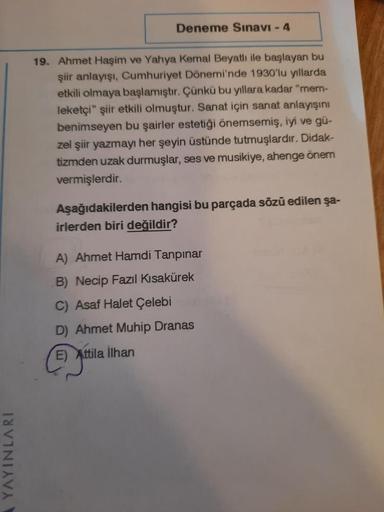 Deneme Sınavı - 4
19. Ahmet Haşim ve Yahya Kemal Beyatlı ile başlayan bu
şiir anlayışı, Cumhuriyet Dönemi'nde 1930'lu yıllarda
etkili olmaya başlamıştır. Çünkü bu yıllara kadar "mem-
leketçi" şiir etkili olmuştur. Sanat için sanat anlayışını
benimseyen bu