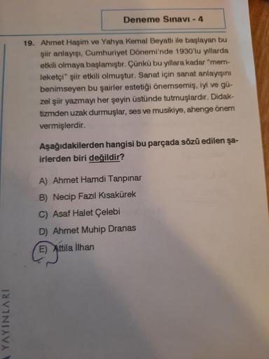 Deneme Sınavı - 4
19. Ahmet Haşim ve Yahya Kemal Beyatlı ile başlayan bu
şiir anlayışı, Cumhuriyet Dönemi'nde 1930'lu yıllarda
etkili olmaya başlamıştır. Çünkü bu yıllara kadar "mem-
leketçi" şiir etkili olmuştur. Sanat için sanat anlayışını
benimseyen bu 