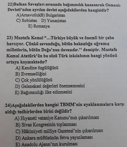 22)Balkan Savaşları sırasında bağımzsılık kazanarak Osmanlı
Devleti'nden ayrılan devlet aşağıdakilerden hangisidir?
A)ArnavutlukB) Bulgaristan
C) Sırbistan D) Yunanistan
E) Romanya
23) Mustafa Kemal "...Türkiye büyük ve önemli bir çaba
harcıyor. Çünkü savu