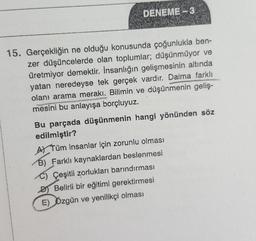 DENEME - 3
15. Gerçekliğin ne olduğu konusunda çoğunlukla ben-
zer düşüncelerde olan toplumlar; düşünmüyor ve
üretmiyor demektir. İnsanlığın gelişmesinin altında
yatan neredeyse tek gerçek vardır. Daima farklı
olanı arama merakı. Bilimin ve düşünmenin geliş-
mesini bu anlayışa borçluyuz.
Bu parçada düşünmenin hangi yönünden söz
edilmiştir?
AL Tüm insanlar için zorunlu olması
B) Farklı kaynaklardan beslenmesi
C) Çeşitli zorlukları barındırması
DI Belirli bir eğitimi gerektirmesi
E) Özgün ve yenilikçi olması