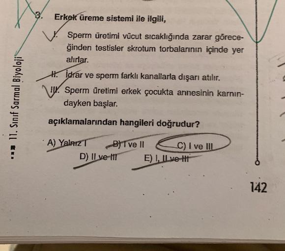 3.
Erkek üreme sistemi ile ilgili,
Sperm üretimi vücut sıcaklığında zarar görece-
ğinden testisler skrotum torbalarının içinde yer
alırlar.
11. Sınıf Sarmal Biyoloji
H. İdrar ve sperm farklı kanallarla dışarı atılır.
W. Sperm üretimi erkek çocukta annesini