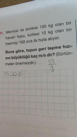 41. Mermisi ile birlikte 130 kg olan bir
havan topu, kütlesi 10 kg olan bir
mermiyi 100 m/s lik hızla atıyor.
Buna göre, topun geri tepme hızı-
nin büyüklüğü kaç m/s dir? (Sürtün-
meler önemsizdir.)
3
25
113 00