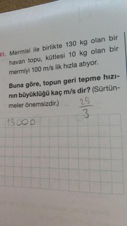 41. Mermisi ile birlikte 130 kg olan bir
havan topu, kütlesi 10 kg olan bir
mermiyi 100 m/s lik hızla atıyor.
Buna göre, topun geri tepme hızı-
nin büyüklüğü kaç m/s dir? (Sürtün-
meler önemsizdir.)
3
25
113 00
