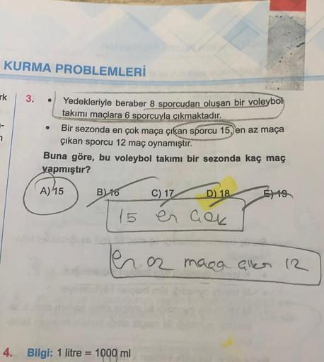 KURMA PROBLEMLERİ
rk
3.
Yedekleriyle beraber 8 sporcudan oluşan bir voleybol
takımı maçlara 6 sporcuyla çıkmaktadır.
Bir sezonda en çok maça çıkan sporcu 15, en az maça
çıkan sporcu 12 maç oynamıştır.
Buna göre, bu voleybol takımı bir sezonda kaç maç
yapmı