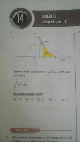 14
INTEGRAL
(Integralde Alan - 5)
5
A
3
2
B.
O
1
2
5
y = f(x)
Şekilde verilen eğriye göre A = 3 br. B = 2 br oldu-
ğuna göre,
5
ju
xf'(x)dx
integralinin değeri kaçtır?
A) - 13
B) - 10
C) -8
D) - 7
E) - 5
2
Dik koordinat düzleminde, y
dogrusu ile y=f(x)
2
verilmiatic