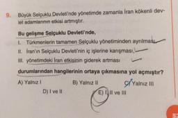 9.
Büyük Selçuklu Devleti'nde yönetimde zamanla İran kökenli dev-
let adamlarının etkisi artmıştır.
Bu gelişme Selçuklu Devleti'nde,
1. Türkmenlerin tamamen Selçuklu yönetiminden ayrılması,
II. İran'ın Selçuklu Devleti'nin iç işlerine karışması,
III. yönetimdeki İran etkisinin giderek artması
durumlarından hangilerinin ortaya çıkmasına yol açmıştır?
A) Yalnız 1
B) Yalnız II S/Yalnız ..!
D) I ve II
E)) II ve III
