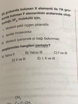 5A grubunda bulunan X elementi ile 7A gru-
bunda bulunan F elementinin aralarında oluş-
turduğu XFz molekülü için,
1. Molekül şekli üçgen piramittir.
II. Apolar moleküldür.
III. Molekül içerisinde pi bağı bulunmaz.
yargılarından hangileri yanlıştır?
B) Yalnız III
C) I ve III
E) I, II ve III
A) Yalnız 1
D) II ve III
CH
C=C-CH,
6