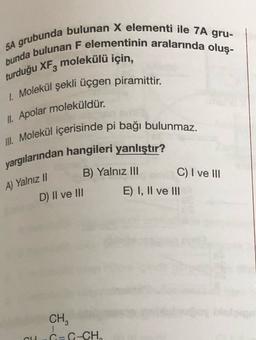 5A grubunda bulunan X elementi ile 7A gru-
bunda bulunan F elementinin aralarında oluş-
turduğu XFz molekülü için,
1. Molekül şekli üçgen piramittir.
II. Apolar moleküldür.
III. Molekül içerisinde pi bağı bulunmaz.
yargılarından hangileri yanlıştır?
B) Yalnız III
C) I ve III
E) I, II ve III
A) Yalnız 1
D) II ve III
CH
C=C-CH,
6
