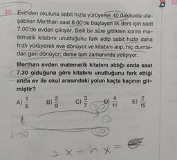 32
30. Evinden okuluna sabit hızla yürüyerek 40 dakikada ula-
şabilen Merthan saat 8.00'de başlayan ilk ders için saat
7.00'de evden çıkıyor. Belli bir süre gittikten sonra ma-
tematik kitabını unuttuğunu fark edip sabit hızla daha
hızlı yürüyerek eve dönüyor ve kitabını alıp, hiç durma-
dan geri dönüyor; derse tam zamanında yetişiyor.
Merthan evden matematik kitabını aldığı anda saat
7.30 olduğuna göre kitabını unuttuğunu fark ettiği
anda ev ile okul arasındaki yolun kaçta kaçının git-
miştir?
2
B)
C)
11
15
1
A)
E)
7.39
S.X4 h.x =
