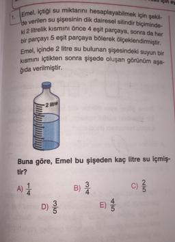 için ay
1. Emel, içtiği su miktarini hesaplayabilmek için şekil-
de verilen su şişesinin dik dairesel silindir biçiminde-
ki 2 litrelik kısmını önce 4 eşit parçaya, sonra da her
bir parçayı 5 eşit parçaya bölerek ölçeklendirmiştir.
Emel, içinde 2 litre su bulunan şişesindeki suyun bir
kismini içtikten sonra şişede oluşan görünüm aşa-
ğıda verilmiştir.
2 litre
Buna göre, Emel bu şişeden kaç litre su içmiş-
tir?
A) 1
B)
Å
3
4
c) }
D)
E)
