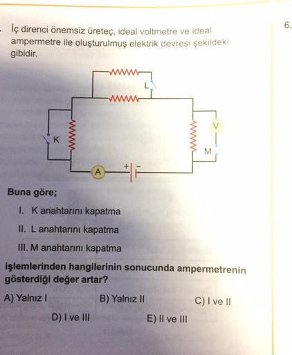 İç direnci önemsiz üreteç, ideal voltmetre ve ideal ampermetre ile oluşturulmuş elektrik devresi şekildeki gibidir.
Buna göre;
I. K anahtarını kapatma
II. L anahtarını kapatma
III. M anahtarını kapatma
işlemlerinden hangilerinin sonucunda ampermetren