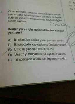 CK
D) A
3.
Yazarın hayatı, olmazsa olmaz değildir ancak
eserin daha iyi anlaşılması için bize rehberlik
eder ve yazarlık mağarasında kaybolmaktan
bizleri kurtarır.
6.
Verilen parça için aşağıdakilerden hangisi
yanlıştır?
A) İki sözcükte ünsüz yumuşaması vardır.
B) İki sözcükte kaynaştırma ünsüzü vardır
e) Ünlü düşmesine örnek vardır.
D) Ünsüz yumuşamasına aykırılık vardır.
E) İki sözcükte ünsüz sertleşmesi vardır.
