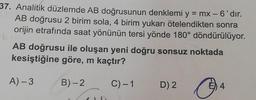 37. Analitik düzlemde AB doğrusunun denklemi y
= mx - 6'dır.
AB doğrusu 2 birim sola, 4 birim yukarı ötelendikten sonra
orijin etrafında saat yönünün tersi yönde 180° döndürülüyor.
AB doğrusu ile oluşan yeni doğru sonsuz noktada
kesiştiğine göre, m kaçtır?
A) -3
B)-2
C)-1
D) 2
E) 4
