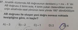 37. Analitik düzlemde AB doğrusunun denklemi y
= mx - 6'dır.
AB doğrusu 2 birim sola, 4 birim yukarı ötelendikten sonra
orijin etrafında saat yönünün tersi yönde 180° döndürülüyor.
AB doğrusu ile oluşan yeni doğru sonsuz noktada
kesiştiğine göre, m kaçtır?
A) -3
B)-2
C)-1
D) 2
E) 4
