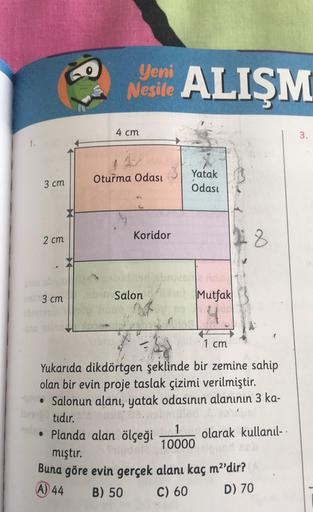 Nesile ALIŞM
4 cm
3.
1.
Oturma Odası
3 cm
Yatak
Odası
Koridor
2cm
8
no 3cm
Salon
Mutfak
1 cm
Yukarıda dikdörtgen şeklinde bir zemine sahip
olan bir evin proje taslak çizimi verilmiştir.
• Salonun alanı, yatak odasının alanının 3 ka-
ban tidir.
• Planda ala