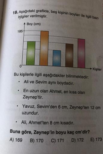 18. Aşağıdaki grafikte, beş kişinin boyları ile ilgili bazı
bilgiler verilmiştir.
Boy (cm)
185
0
→ Kişiler
Bu kişilerle ilgili aşağıdakiler bilinmektedir:
Ali ve Sevim ayni boydadır.
En uzun olan Ahmet, en kısa olan
Zeynep'tir.
Yavuz, Sevim'den 6 cm, Zeyne