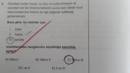 2.
Özkütlesi sudan büyük, içi dolu ve suda erimeyen iki
cisimden her biri dinamometrenin ucuna asılı olarak suya
daldinidiklarında ikisinin de eşit değerde hafiflediği
gözlemleniyor
Buna göre, bu cisimler için;
kütie,
IL
hacim,
III. Özkütle
niceliklerinden hangilerinin büyüklüğü kesinlikle
eşittir
A) Yalnız
B) Yalnız 11
C) Yalnız III
D) I ve II
E) Il ve III
