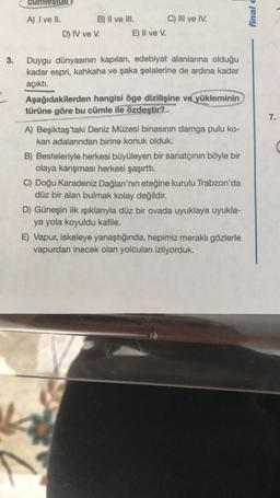 finale
A) I ve II. B) II ve III. C) III ve IV.
D) IV ve V. E) Il ve V.
3.
Duygu dünyasının kapıları, edebiyat alanlarına olduğu
kadar espri, kahkaha ve şaka şelalerine de ardına kadar
açıktı.
Aşağıdakilerden hangisi öge dizilişine ve yükleminin
türüne göre bu cümle ile özdeştir?
7.
A) Beşiktaş'taki Deniz Müzesi binasının damga pulu ko-
kan adalarından birine konuk olduk.
B) Besteleriyle herkesi büyüleyen bir sanatçının böyle bir
olaya karışması herkesi şaşırtti.
C) Doğu Karadeniz Dağları'nın eteğine kurulu Trabzon'da
düz bir alan bulmak kolay değildir.
D) Güneşin ilk ışıklarıyla düz bir ovada uyuklaya uyukla-
ya yola koyuldu kafile.
E) Vapur, iskeleye yanaştığında, hepimiz meraklı gözlerle
vapurdan inecek olan yolcuları izliyorduk.