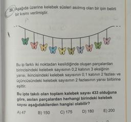 20. Aşağıda üzerine kelebek süsleri asılmış olan bir ipin belirli
bir kısmı verilmiştir.
Bu ip farklı iki noktadan kesildiğinde oluşan parçalardan
birincisindeki kelebek sayısının 0,2 katının 3 eksiğinin
yarısı, ikincisindeki kelebek sayısının 0,1 katının 2 fazlası ve
üçüncüsündeki kelebek sayısının 2 fazlasının yarısı birbirine
eşittir.
Bu ipte takılı olan toplam kalebek sayısı 433 olduğuna
göre, asılan parçalardan herhangi birindeki kelebek
sayısı aşağıdakilerden hangisi olabilir?
A) 47
B) 150 C) 175 D) 180 E) 200