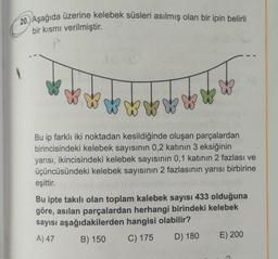 20. Aşağıda üzerine kelebek süsleri asılmış olan bir ipin belirli
bir kısmı verilmiştir.
Bu ip farklı iki noktadan kesildiğinde oluşan parçalardan
birincisindeki kelebek sayısının 0,2 katının 3 eksiğinin
yarısı, ikincisindeki kelebek sayısının 0,1 katının 2 fazlası ve
üçüncüsündeki kelebek sayısının 2 fazlasının yarısı birbirine
eşittir.
Bu ipte takılı olan toplam kalebek sayısı 433 olduğuna
göre, asılan parçalardan herhangi birindeki kelebek
sayısı aşağıdakilerden hangisi olabilir?
A) 47
B) 150 C) 175 D) 180 E) 200
