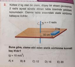 2.
Kütlesi 2 kg olan bir cisim, düşey bir eksen çevresinde
2 rad/s açısal süratle dönen tabla üzerinde şekildeki
konumdadır. Cisimle tabla arasındaki statik sürtünme
katsayısı 0,6'dır.
w = 2 rad/s
2 kg
50 cm
Buna göre, cisme etki eden statik sürtünme kuvveti
kaç N'dir?
(g = 10 m/s)
A) 4
B) 8
C) 12
D) 16
E) 20