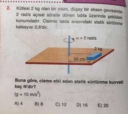 2.
Kütlesi 2 kg olan bir cisim, düşey bir eksen çevresinde
2 rad/s açısal süratle dönen tabla üzerinde şekildeki
konumdadır. Cisimle tabla arasındaki statik sürtünme
katsayısı 0,6'dır.
w = 2 rad/s
2 kg
50 cm
Buna göre, cisme etki eden statik sürtünme kuvveti
kaç N'dir?
(g = 10 m/s)
A) 4
B) 8
C) 12
D) 16
E) 20
