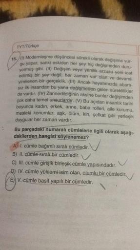 TYT/Türkçe
15.)) Modernleşme düşüncesi sürekli olarak değişime vur-
gu yapar, sanki eskiden her şey hiç değişmeden duru-
yormuş gibi. (11) Değişim veya yenilik arzusu yeni icat
edilmiş bir şey değil, her zaman var olan ve devamlı
yinelenen bir gerçeklik. (