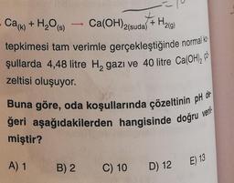 Cak)
+ H2O (8)
+ H₂(g)
->
Ca(OH)2(suda)
tepkimesi tam verimle gerçekleştiğinde normal ko
jullarda 4,48 litre HagazI và 40 litre Ca(OH), có
zeltisi oluşuyor.
Buna göre, oda koşullarında çözeltinin pH de-
ğeri aşağıdakilerden hangisinde doğru
miştir?
veril
A) 1
E) 13
B) 2
C) 10
D) 12