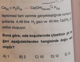 Cak)
+ H2O (8)
+ H₂(g)
->
Ca(OH)2(suda)
tepkimesi tam verimle gerçekleştiğinde normal ko
jullarda 4,48 litre HagazI và 40 litre Ca(OH), có
zeltisi oluşuyor.
Buna göre, oda koşullarında çözeltinin pH de-
ğeri aşağıdakilerden hangisinde doğru
miştir?
veril
A) 1
E) 13
B) 2
C) 10
D) 12
