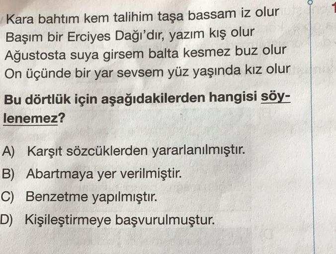 Kara bahtım kem talihim taşa bassam iz olur
Başım bir Erciyes Dağı'dır, yazım kış olur
Ağustosta suya girsem balta kesmez buz olur
On üçünde bir yar sevsem yüz yaşında kız olur
Bu dörtlük için aşağıdakilerden hangisi söy-
lenemez?
A) Karşıt sözcüklerden ya