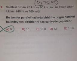 01705
2. Saatteki hızları 70 km ve 90 km olan iki trenin uzun-
lukları 240 m ve 160 m'dir.
Bu trenler paralel hatlarda birbirine doğru hareket
halindeyken birbirlerini kaç saniyede geçerler?
A) 9
B) 10
C) 10,8 D) 12
E) 13,6

