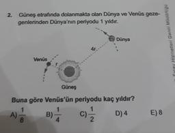 2. Güneş etrafında dolanmakta olan Dünya ve Venüs geze-
genlerinden Dünya'nın periyodu 1 yıldır.
Hizmetleri Genel Müdürlogo
Dünya
4r
Venüs
Güneş
Buna göre Venüs'ün periyodu kaç yıldır?
1
B)
D) 4
8
2
A)
c)
E) 8
