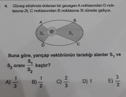 4.
Güneş etrafında dolanan bir gezegen A noktasından D nok-
tasına 2t, C noktasından B noktasına 3t sürede geliyor.
B
A
S
S2
Buna göre, yarıçap vektörünün taradığı alanlar S, ve
S
S, orani kaçtır?
52
A)
11 /
B)
c)
D) 1
E)
)
2.
3
2