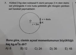 7.
Kütlesi 3 kg olan noktasal K cismi yarıçapı 2 m olan daire-
sel yörüngede 4 m/s hızla şekildeki gibi düzgün çember-
sel hareket yapmaktadır.
v=4m/s
O
SK
r= 2m
Buna göre, cismin açısal momentumunun büyüklüğü
kaç kg.mʻls dir?
A) 6
B) 12
C) 24
D) 36
E) 48
