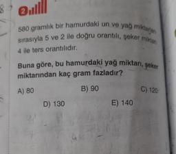 580 gramlık bir hamurdaki un ve yağ miktarlan
sırasıyla 5 ve 2 ile doğru orantili, şeker miklan
4 ile ters orantılıdır.
Buna göre, bu hamurdaki yağ miktarı, şeker
miktarından kaç gram fazladır?
A) 80
B) 90
C) 120
D) 130
E) 140
