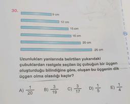 30.
9 cm
12 cm
G
15 cm
16 cm
20 cm
A
B
25 cm
M
R
Uzunlukları yanlarında belirtilen yukarıdaki
çubuklardan rastgele seçilen üç çubuğun bir üçgen
oluşturduğu bilindiğine göre, oluşan bu üçgenin dik
üçgen olma olasılığı kaçtır?
A) 20
3
19
3
17
D)
) 13
E)
+
