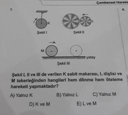 Çembersel Hareke
1.
K
Şekil
Şekil II
M
yatay
Şekil In
Şekil 1, Il ve Ill de verilen k sabit makarası, L dişlisi ve
M tekerleğinden hangileri hem dönme hem öteleme
hareketi yapmaktadır?
A) Yalnız K
B) Yalnız L C) Yalnız M
D) K ve M
E) L ve M
