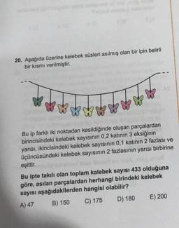 20. Aşağıda üzerine kelebek süsleri asılmış olan bir ipin belirli
bir kısmı verilmiştir.
Bu ip farklı iki noktadan kesildiğinde oluşan parçalardan
birincisindeki kelebek sayısının 0,2 katının 3 eksiğinin
yarısı, ikincisindeki kelebek sayısının 0,1 katının 2 fazlası ve
üçüncüsündeki kelebek sayısının 2 fazlasının yarısı birbirine
eşittir.
Bu ipte takılı olan toplam kalebek sayısı 433 olduğuna
göre, asılan parçalardan herhangi birindeki kelebek
sayısı aşağıdakilerden hangisi olabilir?
A) 47
B) 150 C) 175
D) 180
E) 200