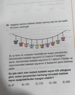 20. Aşağıda üzerine kelebek süsleri asılmış olan bir ipin belirli
bir kısmı verilmiştir.
Bu ip farklı iki noktadan kesildiğinde oluşan parçalardan
birincisindeki kelebek sayısının 0,2 katının 3 eksiğinin
yarısı, ikincisindeki kelebek sayısının 0,1 katının 2 fazlası ve
üçüncüsündeki kelebek sayısının 2 fazlasının yarısı birbirine
eşittir.
Bu ipte takılı olan toplam kalebek sayısı 433 olduğuna
göre, asılan parçalardan herhangi birindeki kelebek
sayısı aşağıdakilerden hangisi olabilir?
A) 47
B) 150 C) 175
D) 180
E) 200
