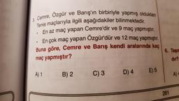 3. Cemre, Ozgür ve Barış'ın birbiriyle yapmış oldukları
Tenis maçlarıyla ilgili aşağıdakiler bilinmektedir.
En az maç yapan Cemre'dir ve 9 maç yapmıştır.
En çok maç yapan Özgür'dür ve 12 maç yapmıştır.
Buna göre, Cemre ve Barış kendi aralarında kaç
6. Taşır
maç yapmıştır?
dir?
A) 1
E) 5
B) 2
C) 3
D) 4
A)
261