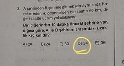 3. A şehrinden B şehrine gitmek için aynı anda ha-
reket eden iki otomobilden biri saatte 60 km, di-
ğeri saatte 85 km yol alabiliyor.
Biri diğerinden 10 dakika önce B şehrine var-
dığına göre, A ile B şehirleri arasındaki uzak-
lik kaç km'dir?
A) 20
B) 24
C) 30
D) 34
E) 36
8