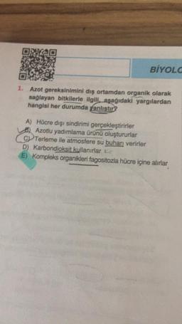 BİYOLC
Azot gereksinimini dış ortamdan organik olarak
sağlayan bitkilerle ilgili, aşağıdaki yargılardan
hangisi her durumda fanlıştır?
A) Hücre dışı sindirimi gerçekleştirirler
Azotlu yadımlama ürünü oluştururlar
CV Terleme ile atmosfere su buharı verirler
D) Karbondioksit kullanırlar Le
E) Kompleks organikleri fagositozla hücre içine alırlar
