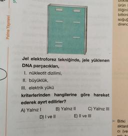 a-
5.
bitkile
ürün
liliğini
bitkini
soğuğ
direnc
Palme Yayınevi
Jel elektroforez tekniğinde, jele yüklenen
DNA parçacıkları,
I. nükleotit dizilimi,
II. büyüklük,
III. elektrik yükü
kriterlerinden hangilerine göre hareket
ederek ayırt edilirler?
B) Yalnız || C) Yalnız III
E) II ve III
A) Yalnız!
D) I ve II
Bitki
aktarıl
ci (ve
OL