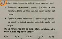 3. Üç farklı kalem kutusunda farklı sayılarda kalemler vardır.
1
İkinci kutudaki kalemlerin yarısının
ü birinci kutuya
3
konulursa birinci ve ikinci kutudaki kalem sayıları eşit
oluyor.
• Üçüncü kutudaki kalemlerin
5
i birinci kutuya konulur-
sa birinci ve üçüncü kutudaki kalemlerin sayıları eşit
oluyor.
Bu üç kutuda toplam 25 tane kalem olduğuna göre,
ikinci kutuda kaç kalem vardır?
A) 6
B) 9
C) 10
D) 12
E) 15