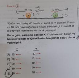 Örnek:(8
20 m/s
10 m/s
L
20me
o
m x
m Y
Sürtünmesiz yatay düzlemde m kütleli X, Y cisimleri 20 m/s
ve 10 m/s büyüklüğündeki hızlarla şekildeki gibi hareket et-
mekteyken merkezi esnek olarak çarpışıyor.
Buna göre, çarpışma sonrası X, Y cisimlerinin hızları ve
hareket yönleri aşağıdakilerden hangisinde doğru olarak e
verilmiştir?
x
Y
15,
10,-
A) 15,
B) 20,
€ 20,-
10, –
10,
20, +
20,-
E) Jo,