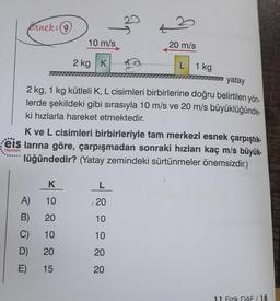 Ornek: 9
42
10 m/s
20 m/s
2 kg K
L
1 kg
7 yatay
2 kg, 1 kg kütleli K, L cisimleri birbirlerine doğru belirtilen yön-
lerde şekildeki gibi sırasıyla 10 m/s ve 20 m/s büyüklüğünde-
ki hızlarla hareket etmektedir.
K ve L cisimleri birbirleriyle tam merkezi esnek çarpıştık-
: eis larına göre, çarpışmadan sonraki hızları kaç m/s büyük-
lüğündedir? (Yatay zemindeki sürtünmeler önemsizdir.)
Yayınları
5
K
L
A)
10
20
B)
20
10
C)
10
10
D)
20
20
E)
15
20
11 Fizik DAF / 18