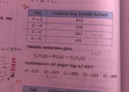 19
4) kaç
Bağ
C=C
C-H
Ortalama Bağ Enerjisi (kJ/mol)
812
416
C-C
343.6 -2-58
H-H
436
343
012
-32
54
872
Tabloda verilenlere göre,
H-C=CH
C2H2(g) + 2H2(g) → C2H6(9)
tepkimesinin AH değeri kaç kJ'dür?
A) -630
B) -323 C) +630 D) +323 E) -345
2.501
11.
Bağ
Ortalama P
SINAV
516
