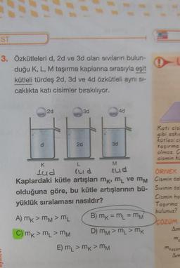 ST
3. Özkütleleri d, 2d ve 3d olan sıvıların bulun-
duğu K, L, M taşırma kaplarına sırasıyla eşit
kütleli türdes 2d, 3d ve 4d özkütleli ayni si-
caklıkta kati cisimler bırakılıyor.
2d
3d
40
2d
M
Katicis
gibi askic
30
kütlesia
taşırmo
olmaz C
cismin ke
K
L
lud lud lud
ÖRNEK
Kaplardaki kütle artışları mk, m ve mm Cismin öz
olduğuna göre, bu kütle artışlarının bü- Sivinin öz
Cismin ha
yüklük sıralaması nasıldır?
Taşırma
bulunuz?
A) mk > mM > mL B) mk = m = mm
COZOM
C) mk>m > MM
D) mm > L > mk
Am
E) mL > mk> MM
mason
Am